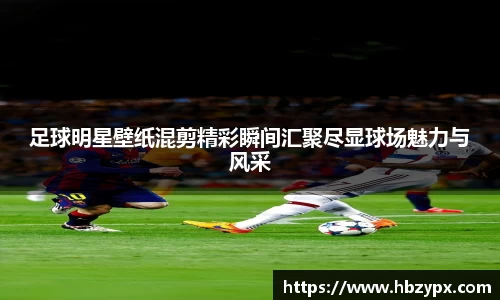 足球明星壁纸混剪精彩瞬间汇聚尽显球场魅力与风采