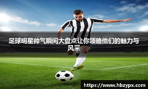 足球明星帅气瞬间大盘点让你领略他们的魅力与风采